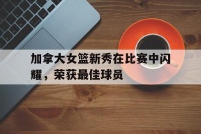 易游体育-加拿大女篮新秀在比赛中闪耀，荣获最佳球员