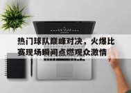 易游体育官网-包含热门球队巅峰对决，火爆比赛现场瞬间点燃观众激情的词条