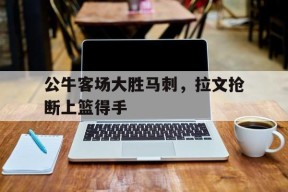 易游体育赛事中心-公牛客场大胜马刺，拉文抢断上篮得手的简单介绍