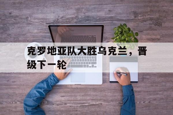 克罗地亚队大胜乌克兰,晋级下一轮 克罗地亚队大胜乌克兰,晋级下一轮